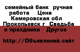 семейный банк (ручная работа) › Цена ­ 500 - Кемеровская обл., Прокопьевск г. Свадьба и праздники » Другое   